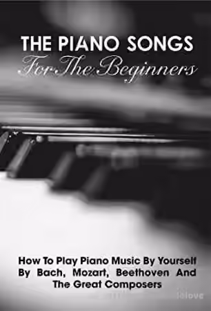 The Piano Songs For The Beginners How To Play Piano Music By Yourself By Bach, Mozart, Beethoven And The Great Composers: Learn Piano Book